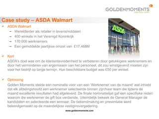 www.goldenmoments.com
Case study – ASDA Walmart
 ASDA Walmart
– Wereldleider als retailer in levensmiddelen
– 400 winkels in het Verenigd Koninkrijk
– 170 000 werknemers
– Een gemiddelde jaarlijkse omzet van £17,468M
 Kort
ASDA’s doel was om de klantentevredenheid te verbeteren door gelukkigere werknemers en
door het verminderen van ergernissen van het personeel, dit zou winstgevend moeten zijn
voor het bedrijf op lange termijn. Hun beschikbare budget was £50 per winkel.
 Oplossing
Golden Moments stelde een nominatie voor van een ‘Werknemer van de maand’ wat inhield
dat elk afdelingshoofd een werknemer selecteerde binnen zijn/haar team die tijdens de
maand excellente resultaten had afgeleverd. De finale nominatielijst gaf een specifieke reden
waarom die werknemer de gift box verdiende. Uiteindelijk bekeek de General Manager de
kandidaten en selecteerde een winnaar. De bekendmaking en presentatie werd
bekendgemaakt op de maandelijkse vestiginsvergadering.
 