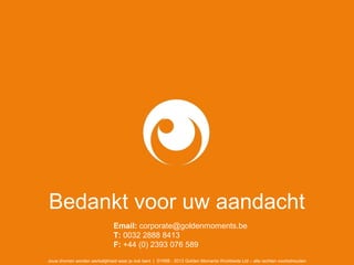 Bedankt voor uw aandacht
Email: corporate@goldenmoments.be
T: 0032 2888 8413
F: +44 (0) 2393 076 589
Jouw dromen worden werkelijkheid waar je ook bent | ©1998 - 2013 Golden Moments Worldwide Ltd – alle rechten voorbehouden
 