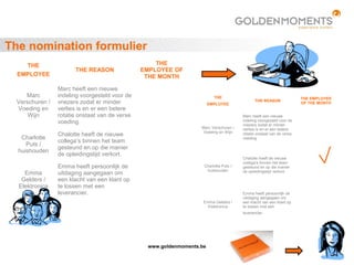 www.goldenmoments.be
The nomination formulier
THE
EMPLOYEE
THE REASON
THE
EMPLOYEE OF
THE MONTH
Marc
Verschuren /
Voeding en
Wijn
Marc heeft een nieuwe
indeling voorgesteld voor de
vriezers zodat er minder
verlies is en er een betere
rotatie onstaat van de verse
voeding.
Charlotte
Puts /
huishouden
Chalotte heeft de nieuwe
collega’s binnen het team
gesteund en op die manier
de opleidingstijd verkort.
Emma
Gelders /
Elektronica
Emma heeft persoonlijk de
uitdaging aangegaan om
een klacht van een klant op
te lossen met een
leverancier.
THE
EMPLOYEE
THE REASON
THE EMPLOYEE
OF THE MONTH
Marc Verschuren /
Voeding en Wijn
Marc heeft een nieuwe
indeling voorgesteld voor de
vriezers zodat er minder
verlies is en er een betere
rotatie onstaat van de verse
voeding.
Charlotte Puts /
huishouden
Chalotte heeft de nieuwe
collega’s binnen het team
gesteund en op die manier
de opleidingstijd verkort.
Emma Gelders /
Elektronica
Emma heeft persoonlijk de
uitdaging aangegaan om
een klacht van een klant op
te lossen met een
leverancier.
 