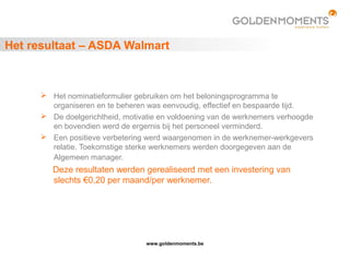 www.goldenmoments.be
Het resultaat – ASDA Walmart
 Het nominatieformulier gebruiken om het beloningsprogramma te
organiseren en te beheren was eenvoudig, effectief en bespaarde tijd.
 De doelgerichtheid, motivatie en voldoening van de werknemers verhoogde
en bovendien werd de ergernis bij het personeel verminderd.
 Een positieve verbetering werd waargenomen in de werknemer-werkgevers
relatie. Toekomstige sterke werknemers werden doorgegeven aan de
Algemeen manager.
Deze resultaten werden gerealiseerd met een investering van
slechts €0,20 per maand/per werknemer.
 
