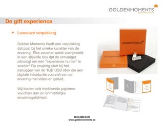 De gift experience
 Luxueuze verpakking
Golden Moments heeft een verpakking
dat past bij het unieke karakter van de
ervaring. Elke voucher wordt voorgesteld
in een stijlvolle box dat de ontvanger
uitnodigt om een “experience hunter” te
worden! De ervaring start bij het
inpluggen van de 1GB USB stick die een
digitale introductie voorziet van de
ervaring met video en geluid.
Wij bieden ook traditionele papieren
vouchers aan en onmiddelijke
emailmogelijkheid.
0032 2888 8413
www.goldenmoments.be
 