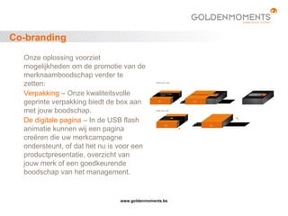 www.goldenmoments.be
Co-branding
Onze oplossing voorziet
mogelijkheden om de promotie van de
merknaamboodschap verder te
zetten:
Verpakking – Onze kwaliteitsvolle
geprinte verpakking biedt de box aan
met jouw boodschap.
De digitale pagina – In de USB flash
animatie kunnen wij een pagina
creëren die uw merkcampagne
ondersteunt, of dat het nu is voor een
productpresentatie, overzicht van
jouw merk of een goedkeurende
boodschap van het management.
 