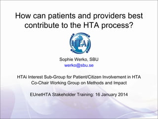 How can patients and providers best
contribute to the HTA process?

Sophie Werko, SBU
werko@sbu.se
HTAi Interest Sub-Group for Patient/Citizen Involvement in HTA
Co-Chair Working Group on Methods and Impact
EUnetHTA Stakeholder Training: 16 January 2014

 