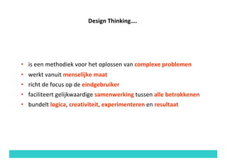 Design	Thinking….
• is	een	methodiek	voor	het	oplossen	van	complexe	problemen
• werkt	vanuit	menselijke	maat	
• richt	de	focus	op	de	eindgebruiker
• faciliteert	gelijkwaardige	samenwerking tussen	alle	betrokkenen
• bundelt	logica,	creativiteit,	experimenteren	en	resultaat
 