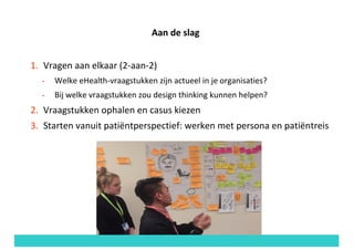 Aan	de	slag
1. Vragen	aan	elkaar	(2-aan-2)
- Welke	eHealth-vraagstukken	zijn	actueel	in	je	organisaties?		
- Bij	welke	vraagstukken	zou	design	thinking	kunnen	helpen?
2. Vraagstukken	ophalen	en	casus	kiezen
3. Starten	vanuit	patiëntperspectief:	werken	met	persona	en	patiëntreis
 