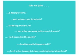 …..	heeft	online	toegang	tot	eigen	medisch	dossier	(ziekenhuis)?	
…..	vindt	gezondheid	belangrijk?
Wie	van	jullie	….....	
….raadpleegt	thuisarts.nl?
…..	houdt	gezondheidsgegevens	bij?
….is	dagelijks	online?	
….gaat	weleens	naar	de	huisarts?
…..	kan	online	een	vraag	stellen	aan	de	huisarts?	
 