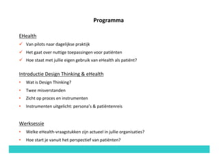Programma
EHealth
ü Van	pilots	naar	dagelijkse	praktijk
ü Het	gaat	over	nuttige	toepassingen	voor	patiënten
ü Hoe	staat	met	jullie	eigen	gebruik	van	eHealth	als	patiënt?
Introductie	Design	Thinking	&	eHealth
• Wat	is	Design	Thinking?
• Twee	misverstanden
• Zicht	op	proces	en	instrumenten
• Instrumenten	uitgelicht:	persona’s &	patiëntenreis
Werksessie
• Welke	eHealth-vraagstukken	zijn	actueel	in	jullie	organisaties?	
• Hoe	start	je	vanuit	het	perspectief	van	patiënten?
 