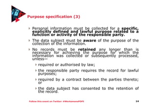 Follow this event on Twitter: #WerksmansPOPI
Purpose specification (3)
Personal information must be collected for a specific,
explicitly defined and lawful purpose related to a
function or activity of the responsible party.
The data subject must be aware of the purpose of the
collection of the information.
No records must be retained any longer than is
necessary for achieving the purpose for which the
information was collected or subsequently processed,
unless—
required or authorised by law;
the responsible party requires the record for lawful
purposes;
required by a contract between the parties thereto;
or
the data subject has consented to the retention of
the record.
14
 