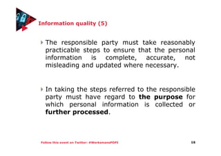 Follow this event on Twitter: #WerksmansPOPI
Information quality (5)
The responsible party must take reasonably
practicable steps to ensure that the personal
information is complete, accurate, not
misleading and updated where necessary.
In taking the steps referred to the responsible
party must have regard to the purpose for
which personal information is collected or
further processed.
16
 