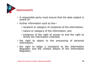 Follow this event on Twitter: #WerksmansPOPI
Openness(6)
A responsible party must ensure that the data subject is
aware of-
further information such as the—
recipient or category of recipients of the information;
nature or category of the information; and
existence of the right of access to and the right to
rectify the information collected;
the right to object to the processing of personal
information;
the right to lodge a complaint to the Information
Regulator and the contact details of the Information
Regulator.
18
 