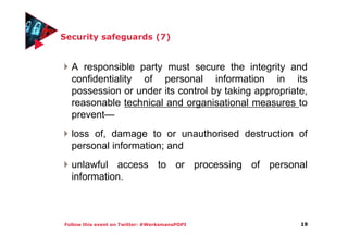 Follow this event on Twitter: #WerksmansPOPI
Security safeguards (7)
A responsible party must secure the integrity and
confidentiality of personal information in its
possession or under its control by taking appropriate,
reasonable technical and organisational measures to
prevent—
loss of, damage to or unauthorised destruction of
personal information; and
unlawful access to or processing of personal
information.
19
 