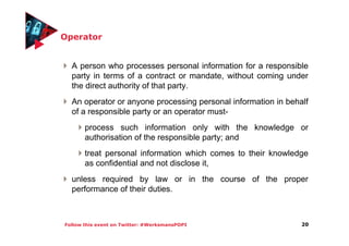 Follow this event on Twitter: #WerksmansPOPI
Operator
A person who processes personal information for a responsible
party in terms of a contract or mandate, without coming under
the direct authority of that party.
An operator or anyone processing personal information in behalf
of a responsible party or an operator must-
process such information only with the knowledge or
authorisation of the responsible party; and
treat personal information which comes to their knowledge
as confidential and not disclose it,
unless required by law or in the course of the proper
performance of their duties.
20
 