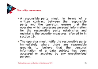 Follow this event on Twitter: #WerksmansPOPI
Security measures
A responsible party must, in terms of a
written contract between the responsible
party and the operator, ensure that the
operator which processes personal information
for the responsible party establishes and
maintains the security measures referred to in
section 19.
The operator must notify the responsible party
immediately where there are reasonable
grounds to believe that the personal
information of a data subject has been
accessed or acquired by any unauthorised
person.
21
 