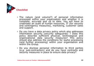 Follow this event on Twitter: #WerksmansPOPI
Checklist
The nature (and volume?) of personal information
processed within your organisation and whether it is
complete, accurate and up to date. You will have to
undertake an audit of human resources, IT (for security
and contingency measures), marketing, customer sales
and support.
Do you have a data privacy policy which also addresses
information security (security safeguards) ? Does this
policy describe sufficient physical, technological and
organizational data security measures? This policy
should also address the conditions for lawful processing
(and further processing) within your organisation and
within the Group.
Do you disclose personal information to third parties
(e.g. sub-contractors) and do you have contracts and
security measures in place to ensure data privacy?
23
 