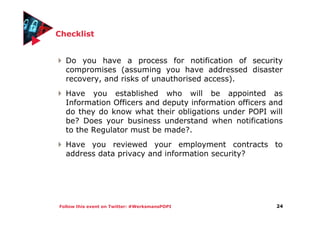 Follow this event on Twitter: #WerksmansPOPI
Checklist
Do you have a process for notification of security
compromises (assuming you have addressed disaster
recovery, and risks of unauthorised access).
Have you established who will be appointed as
Information Officers and deputy information officers and
do they do know what their obligations under POPI will
be? Does your business understand when notifications
to the Regulator must be made?.
Have you reviewed your employment contracts to
address data privacy and information security?
24
 