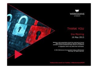Follow this event on Twitter: #WerksmansPOPI
THANK YOU
Ina Meiring
16 May 2013
Nothing in this presentation should be construed as formal
legal advice from any lawyer or this firm. Readers are
advised to consult professional legal advisors for guidance
on legislation which may affect their businesses.
© 2013 Werksmans Incorporated trading as Werksmans
Attorneys. All rights reserved.
 
