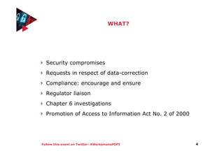 Follow this event on Twitter: #WerksmansPOPI
WHAT?
Security compromises
Requests in respect of data-correction
Compliance: encourage and ensure
Regulator liaison
Chapter 6 investigations
Promotion of Access to Information Act No. 2 of 2000
4
 