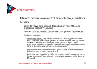 Follow this event on Twitter: #WerksmansPOPI
INTRODUCTION
Internet: massive movement of data between jurisdictions
Benefits:
ability to move data around depending on where there is
processing capacity/resources
transfer data to jurisdictions where data processing cheaper
Business enabler:
Service providers rely on the internet as their biggest business
tool. Over the years huge growth in revenue generated by online
service providers: e-commerce (able to reach many more
customers – no longer need a physical presence), cloud computing
(and in turn end users who use cloud services)
Consumers: communication tool, wider choice of goods/services
(which in turn creates competition)
Business: process data in different regions based on resources, no
longer need staff/operations in centralized location, scale down on
IT spend
40
 