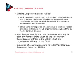 Follow this event on Twitter: #WerksmansPOPI
BINDING CORPORATE RULES
Binding Corporate Rules or "BCRs"
allow multinational corporation, international organizations
and groups of companies to make intra-organizational
transfers of personal data across borders in compliance
with EU Data Protection laws.
BCR’s were developed as an alternative to the Safe Harbor
principles (which are for US organizations only) and the EU
Model Contract Clauses.
Must be approved by the data protection authority in
each EU Member State (such as the Information
Commissioners Office in the UK) in which the
organization will rely on the BCR’s.
Examples of organizations who have BCR’s: Citigroup,
Accenture, Novartis, Phillips
45
 
