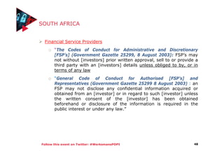 Follow this event on Twitter: #WerksmansPOPI
SOUTH AFRICA
Financial Service Providers
o “The Codes of Conduct for Administrative and Discretionary
[FSP’s] (Government Gazette 25299, 8 August 2003]: FSP’s may
not without [investors] prior written approval, sell to or provide a
third party with an [investors] details unless obliged to by, or in
terms of any law
o “General Code of Conduct for Authorised [FSP’s] and
Representatives (Government Gazette 25299 8 August 2003) : an
FSP may not disclose any confidential information acquired or
obtained from an [investor] or in regard to such [investor] unless
the written consent of the [investor] has been obtained
beforehand or disclosure of the information is required in the
public interest or under any law.”
48
 