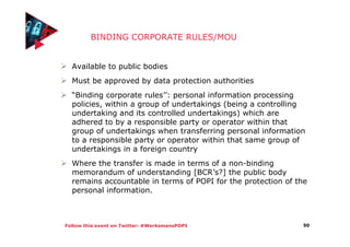 Follow this event on Twitter: #WerksmansPOPI
BINDING CORPORATE RULES/MOU
Available to public bodies
Must be approved by data protection authorities
“Binding corporate rules’’: personal information processing
policies, within a group of undertakings (being a controlling
undertaking and its controlled undertakings) which are
adhered to by a responsible party or operator within that
group of undertakings when transferring personal information
to a responsible party or operator within that same group of
undertakings in a foreign country
Where the transfer is made in terms of a non-binding
memorandum of understanding [BCR’s?] the public body
remains accountable in terms of POPI for the protection of the
personal information.
50
 