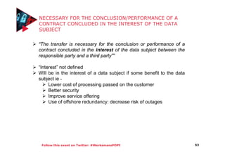 Follow this event on Twitter: #WerksmansPOPI
NECESSARY FOR THE CONCLUSION/PERFORMANCE OF A
CONTRACT CONCLUDED IN THE INTEREST OF THE DATA
SUBJECT
53
“The transfer is necessary for the conclusion or performance of a
contract concluded in the interest of the data subject between the
responsible party and a third party””
“Interest” not defined
Will be in the interest of a data subject if some benefit to the data
subject ie -
Lower cost of processing passed on the customer
Better security
Improve service offering
Use of offshore redundancy: decrease risk of outages
 