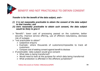 Follow this event on Twitter: #WerksmansPOPI
BENEFIT AND NOT PRACTICABLE TO OBTAIN CONSENT
54
Transfer is for the benefit of the data subject, and—
(i) it is not reasonably practicable to obtain the consent of the data subject
to that transfer; and
(ii) were reasonably practicable to obtain such consent, the data subject
would be likely to give it
“Benefit”: lower cost of processing passed on the customer, better
security, improve service offering, use of offshore redundancy, decrease
risk of outages
“not practicable to obtain”
subjective enquiry
Example: where thousands of customers/impossible to track all
customers
Compare cost of seeking consent against benefit to disclose
If practicable: data subject would give consent
What data is being transferred?
Would need to look at the purpose for which data being transferred
What protection is afforded in the offshore jurisdiction?
 