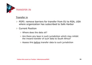 Follow this event on Twitter: #WerksmansPOPI
TRANSFER IN
Transfer in
POPI: remove barriers for transfer from EU to RSA, USA
where organization has subscribed to Safe Harbor
Current Position
Where does the data sit?
Are there any laws in such jurisdiction which may inhibit
the inward transfer of such data to South Africa?
Assess this before transfer data to such jurisdiction
55
 