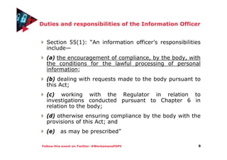 Follow this event on Twitter: #WerksmansPOPI
Duties and responsibilities of the Information Officer
Section 55(1): “An information officer’s responsibilities
include—
(a) the encouragement of compliance, by the body, with
the conditions for the lawful processing of personal
information;
(b) dealing with requests made to the body pursuant to
this Act;
(c) working with the Regulator in relation to
investigations conducted pursuant to Chapter 6 in
relation to the body;
(d) otherwise ensuring compliance by the body with the
provisions of this Act; and
(e) as may be prescribed”
9
 