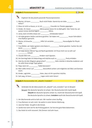 Ergänzen Sie das jeweils passende Possessivpronomen.
1. Marion, ich kann __________ Buch nicht finden. Kannst du mir bitte __________ Buch
leihen?
2. Klaus ist nicht zu Hause, er ist mit _________ Freundin ins Theater gegangen.
3. Kinder, ihr müsst __________ Zähne putzen bevor ihr ins Bett geht! -Klar Tante Ina, wir
putzen immer dreimal täglich __________ Zähne.
4. Jonas, kann ich bitte etwas von __________ Schokolade haben?
5 Ich habe gestern Stefan und Anna gesehen. Sie haben mit __________ neuen Fahrrädern
eine Radtour gemacht.
6. Mama, ich brauche _________ Hilfe! Ich verstehe __________ Hausaufgabe für Physik
nicht.
7. Frau Müller, wir haben gestern eine Katze in __________ Garten gesehen. Suchen Sie viel-
leicht __________ Katze?
8. Ich habe letzten Monat Tag und Nacht gearbeitet. Ich freue mich nun so sehr auf
__________ Urlaub!
9. Claudia fährt mit __________ Kindern nach Spanien.
10. Am Sonntag habe ich Geburtstag und möchte euch zu __________ Party einladen.
11. Hast du mit den Wagners gesprochen? __________ Sohn möchte in Amerika studieren und
du sollst ihnen einige Tipps geben.
12. Papa, kann ich __________ Tablet benutzen?
13. Man sollte immer auf __________ Gesundheit achten und möglichst viel Obst und Gemüse
essen.
14. Kinder, sagt bitte __________ Vater, dass ich ihn sprechen möchte.
15. Geh weg, ich kann __________ Lügen nicht mehr hören!
Verbinden Sie die Sätze jeweils mit „obwohl“ und „trotzdem“ wie im Beispiel.
Beispiel: Die deutsche Sprache ist schwer. Der Deutschunterricht macht Spaß.
Obwohl die deutsche Sprache schwer ist, macht der Deutschunterricht Spaß.
Die deutsche Sprache ist schwer; trotzdem macht der Deutschunterricht Spaß.
1. Am Wochenende wird es kalt sein. Wir machen einen Ausflug.
2. Frau Riemann ist sehr reich. Sie wohnt in einer kleinen Wohnung.
3. Jana hat Fieber. Sie geht in die Schule.
4. Sandra hat nicht viel für die Prüfung gelernt. Sie hat eine gute Note bekommen.
5. Das Hotel ist nicht renoviert. Die Zimmer sind sehr teuer.
©Praxis
- 10 -
Werkstatt B14 Zusatztraining Grammatik zum Arbeitsbuch
Aufgabe 2: Possessivpronomen S. 56
Aufgabe 5: Konzessivsätze mit „obwohl / trotzdem“ S. 59
 