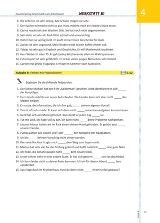 Werkstatt B1
©Praxis
- 11 -
4
6. Die Lehrerin ist sehr streng. Alle Schüler mögen sie sehr.
7. Der Kuchen schmeckt nicht so gut. Hans möchte noch ein zweites Stück essen.
8. Carina macht seit drei Wochen Diät. Sie hat noch nicht abgenommen.
9. Sein Auto ist sehr alt. Rudi fährt schnell und unvorsichtig.
10. Dieter hat nur wenig Geld. Er kauft immer teure Geschenke für Gabi.
11. Zucker ist sehr ungesund. Mein Bruder trinkt seinen Kaffee immer süß.
12. Tobias ist sehr gut in Englisch und Geschichte. Er will Mathematik studieren.
13. Herr Weber ist über 75. Er geht jedes Wochenende allein im Wald spazieren.
14. Extremsport ist sehr gefährlich. Er ist bei vielen jungen Menschen sehr beliebt.
15. Carsten hat große Flugangst. Er fliegt im Sommer nach Australien.
Ergänzen Sie die fehlende Präposition.
1. Der kleine Michael hat den Film „Spiderman“ gesehen. Jetzt identifiziert er sich _____
der Hauptfigur.
2. Herr Jacobs möchte ein neues Auto Kaufen. Die Familie kann sich aber nicht _____ das
Modell einigen.
3. Er nutzte die Information, die ich ihm gab, _____ seinem eigenen Vorteil.
4. Tim ist oft sehr müde. Er kann sich dann nicht _____ seine Hausaufgaben konzentrieren.
5. Gerd hat sich von Maria getrennt. Nun denkt er jeden Tag _____ sie.
6. Tut mir Leid, ich habe viel zu tun, ich kann nicht _____ deine Probleme nachdenken.
7. Letzten Monat haben wir im Park einen kleinen Hund gefunden. Er gehört jetzt _____
unserer Familie.
8. Pumas zählen wie Löwen und Tiger ______ der Kategorie der Raubkatzen.
9. Ich bin _____ deinem Vorschlag nicht einverstanden.
10. Der neue Nachbar fragte mich _____ dem Weg zum Supermarkt.
11. Markus hat sehr viel für die Prüfung gelernt und hofft natürlich _____ eine gute Note.
12. Ich finde, die Schuhe passen nicht _____ dem neuen Kleid.
13. Unser Lehrer zieht in eine andere Stadt. Er hat sich gestern _____ uns verabschiedet.
14. Ich kann leider nicht zu deiner Feier kommen. Ich bin für diesen Abend _____ Jens
verabredet.
15. Sara liegt doch im Krankenhaus. Hast du denn nicht _____ ihrem Unfall gewusst?
Zusatztraining Grammatik zum Arbeitsbuch
Aufgabe 8: Verben mit Präpositionen S. 62
 