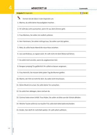 Formen Sie die Sätze in den Imperativ um.
1. Marina, du sollst deine Hausaufgaben machen.
___________________________________________________________________________
2. Ihr sollt das Licht ausmachen, wenn ihr aus dem Zimmer geht.
___________________________________________________________________________
3. Frau Mertens, Sie sollen mir endlich zuhören.
___________________________________________________________________________
4. Herr Hartmann, Sie sehen nicht gut aus, Sie sollen zum Arzt gehen.
___________________________________________________________________________
5. Niko, du sollst heute Abend die neue Hose anziehen.
___________________________________________________________________________
6. Josi und Andreas, es regnet stark. Ihr sollt nicht mit dem Motorrad fahren.
___________________________________________________________________________
7. Du sollst mich anrufen, wenn du angekommen bist.
___________________________________________________________________________
8. Bungee-Jumping? Zu gefährlich! Ihr solltet es besser vergessen.
___________________________________________________________________________
9. Frau Heinrich, Sie müssen bitte jeden Tag die Blumen gießen.
___________________________________________________________________________
10. Martin, der Film ist nicht für dich. Du sollst nicht hinschauen.
___________________________________________________________________________
11. Deine Musik ist zu laut. Du sollst deine Tür zumachen.
___________________________________________________________________________
12. Du sollst hier abbiegen, dann sind wir da.
___________________________________________________________________________
13. Corinna hatte einen Unfall. Frau Huber, Sie sollen sie bitte von der Schule abholen.
___________________________________________________________________________
14. Welche Tasche willst du nun kaufen? Du sollst dich bitte bald entscheiden.
___________________________________________________________________________
15. Kinder, hier dürft ihr nicht Ball spielen. Ihr sollt sofort aufhören.
___________________________________________________________________________
©Praxis
- 12 -
Werkstatt B14 Grammatik
Aufgabe 9: Imperativ S. 62
 