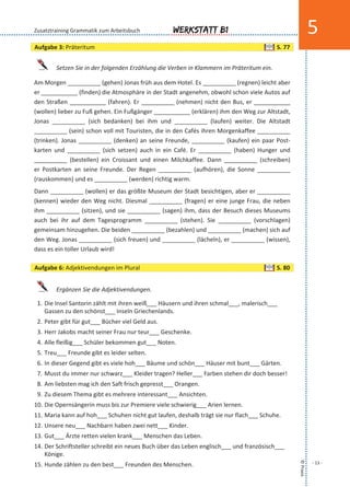 ©Praxis
- 13 -
Werkstatt B1 5
Setzen Sie in der folgenden Erzählung die Verben in Klammern im Präteritum ein.
Am Morgen __________ (gehen) Jonas früh aus dem Hotel. Es __________ (regnen) leicht aber
er ___________ (finden) die Atmosphäre in der Stadt angenehm, obwohl schon viele Autos auf
den Straßen ___________ (fahren). Er __________ (nehmen) nicht den Bus, er ___________
(wollen) lieber zu Fuß gehen. Ein Fußgänger ___________ (erklären) ihm den Weg zur Altstadt,
Jonas __________ (sich bedanken) bei ihm und __________ (laufen) weiter. Die Altstadt
__________ (sein) schon voll mit Touristen, die in den Cafés ihren Morgenkaffee __________
(trinken). Jonas __________ (denken) an seine Freunde, __________ (kaufen) ein paar Post-
karten und __________ (sich setzen) auch in ein Café. Er __________ (haben) Hunger und
__________ (bestellen) ein Croissant und einen Milchkaffee. Dann __________ (schreiben)
er Postkarten an seine Freunde. Der Regen __________ (aufhören), die Sonne __________
(rauskommen) und es __________ (werden) richtig warm.
Dann __________ (wollen) er das größte Museum der Stadt besichtigen, aber er __________
(kennen) wieder den Weg nicht. Diesmal __________ (fragen) er eine junge Frau, die neben
ihm __________ (sitzen), und sie __________ (sagen) ihm, dass der Besuch dieses Museums
auch bei ihr auf dem Tagesprogramm __________ (stehen). Sie __________ (vorschlagen)
gemeinsam hinzugehen. Die beiden __________ (bezahlen) und __________ (machen) sich auf
den Weg. Jonas __________ (sich freuen) und __________ (lächeln), er __________ (wissen),
dass es ein toller Urlaub wird!
Ergänzen Sie die Adjektivendungen.
1. Die Insel Santorin zählt mit ihren weiß___ Häusern und ihren schmal___, malerisch___
Gassen zu den schönst___ Inseln Griechenlands.
2. Peter gibt für gut___ Bücher viel Geld aus.
3. Herr Jakobs macht seiner Frau nur teur___ Geschenke.
4. Alle fleißig___ Schüler bekommen gut___ Noten.
5. Treu___ Freunde gibt es leider selten.
6. In dieser Gegend gibt es viele hoh___ Bäume und schön___ Häuser mit bunt___ Gärten.
7. Musst du immer nur schwarz___ Kleider tragen? Heller___ Farben stehen dir doch besser!
8. Am liebsten mag ich den Saft frisch gepresst___ Orangen.
9. Zu diesem Thema gibt es mehrere interessant___ Ansichten.
10. Die Opernsängerin muss bis zur Premiere viele schwierig___ Arien lernen.
11. Maria kann auf hoh___ Schuhen nicht gut laufen, deshalb trägt sie nur flach___ Schuhe.
12. Unsere neu___ Nachbarn haben zwei nett___ Kinder.
13. Gut___ Ärzte retten vielen krank___ Menschen das Leben.
14. Der Schriftsteller schreibt ein neues Buch über das Leben englisch___ und französisch___
Könige.
15. Hunde zählen zu den best___ Freunden des Menschen.
Zusatztraining Grammatik zum Arbeitsbuch
Aufgabe 3: Präteritum S. 77
Aufgabe 6: Adjektivendungen im Plural S. 80
 