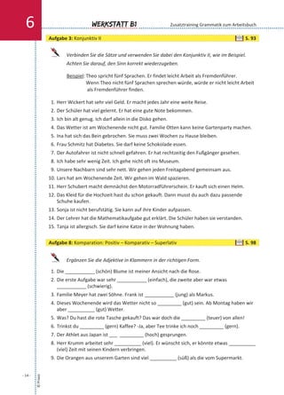 Verbinden Sie die Sätze und verwenden Sie dabei den Konjunktiv II, wie im Beispiel.
Achten Sie darauf, den Sinn korrekt wiederzugeben.
Beispiel: Theo spricht fünf Sprachen. Er findet leicht Arbeit als Fremdenführer.
Wenn Theo nicht fünf Sprachen sprechen würde, würde er nicht leicht Arbeit
als Fremdenführer finden.
1. Herr Wickert hat sehr viel Geld. Er macht jedes Jahr eine weite Reise.
2. Der Schüler hat viel gelernt. Er hat eine gute Note bekommen.
3. Ich bin alt genug. Ich darf allein in die Disko gehen.
4. Das Wetter ist am Wochenende nicht gut. Familie Otten kann keine Gartenparty machen.
5. Ina hat sich das Bein gebrochen. Sie muss zwei Wochen zu Hause bleiben.
6. Frau Schmitz hat Diabetes. Sie darf keine Schokolade essen.
7. Der Autofahrer ist nicht schnell gefahren. Er hat rechtzeitig den Fußgänger gesehen.
8. Ich habe sehr wenig Zeit. Ich gehe nicht oft ins Museum.
9. Unsere Nachbarn sind sehr nett. Wir gehen jeden Freitagabend gemeinsam aus.
10. Lars hat am Wochenende Zeit. Wir gehen im Wald spazieren.
11. Herr Schubert macht demnächst den Motorradführerschein. Er kauft sich einen Helm.
12. Das Kleid für die Hochzeit hast du schon gekauft. Dann musst du auch dazu passende
Schuhe kaufen.
13. Sonja ist nicht berufstätig. Sie kann auf ihre Kinder aufpassen.
14. Der Lehrer hat die Mathematikaufgabe gut erklärt. Die Schüler haben sie verstanden.
15. Tanja ist allergisch. Sie darf keine Katze in der Wohnung haben.
Ergänzen Sie die Adjektive in Klammern in der richtigen Form.
1. Die ___________ (schön) Blume ist meiner Ansicht nach die Rose.
2. Die erste Aufgabe war sehr ___________ (einfach), die zweite aber war etwas
___________ (schwierig).
3. Familie Meyer hat zwei Söhne. Frank ist ___________ (jung) als Markus.
4. Dieses Wochenende wird das Wetter nicht so _________ (gut) sein. Ab Montag haben wir
aber __________ (gut) Wetter.
5. Was? Du hast die rote Tasche gekauft? Das war doch die _________ (teuer) von allen!
6. Trinkst du _________ (gern) Kaffee? -Ja, aber Tee trinke ich noch _________ (gern).
7. Der Athlet aus Japan ist ___ _________ (hoch) gesprungen.
8. Herr Krumm arbeitet sehr __________ (viel). Er wünscht sich, er könnte etwas __________
(viel) Zeit mit seinen Kindern verbringen.
9. Die Orangen aus unserem Garten sind viel __________ (süß) als die vom Supermarkt.
©Praxis
- 14 -
Werkstatt B16 Zusatztraining Grammatik zum Arbeitsbuch
Aufgabe 3: Konjunktiv II S. 93
Aufgabe 8: Komparation: Positiv – Komparativ – Superlativ S. 98
 