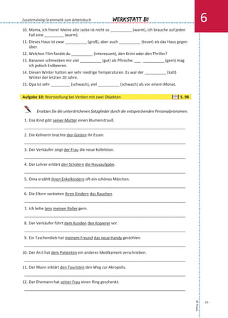 10. Mama, ich friere! Meine alte Jacke ist nicht so __________ (warm), ich brauche auf jeden
Fall eine _________ (warm).
11. Dieses Haus ist zwar __________ (groß), aber auch __________ (teuer) als das Haus gegen
über.
12. Welchen Film fandst du __________ (interessant), den Krimi oder den Thriller?
13. Bananen schmecken mir viel __________ (gut) als Pfirsiche. ___ __________ (gern) mag
ich jedoch Erdbeeren.
14. Diesen Winter hatten wir sehr niedrige Temperaturen. Es war der __________ (kalt)
Winter der letzten 20 Jahre.
15. Opa ist sehr _________ (schwach), viel __________ (schwach) als vor einem Monat.
Ersetzen Sie die unterstrichenen Satzglieder durch die entsprechenden Personalpronomen.
1. Das Kind gibt seiner Mutter einen Blumenstrauß.
___________________________________________________________________________
2. Die Kellnerin brachte den Gästen ihr Essen.
___________________________________________________________________________
3. Der Verkäufer zeigt der Frau die neue Kollektion.
___________________________________________________________________________
4. Der Lehrer erklärt den Schülern die Hausaufgabe.
___________________________________________________________________________
5. Oma erzählt ihren Enkelkindern oft ein schönes Märchen.
___________________________________________________________________________
6. Die Eltern verbieten ihren Kindern das Rauchen.
___________________________________________________________________________
7. Ich leihe Jens meinen Roller gern.
___________________________________________________________________________
8. Der Verkäufer führt dem Kunden den Kopierer vor.
___________________________________________________________________________
9. Ein Taschendieb hat meinem Freund das neue Handy gestohlen.
___________________________________________________________________________
10. Der Arzt hat dem Patienten ein anderes Medikament verschrieben.
___________________________________________________________________________
11. Der Mann erklärt den Touristen den Weg zur Akropolis.
___________________________________________________________________________
12. Der Ehemann hat seiner Frau einen Ring geschenkt.
___________________________________________________________________________
©Praxis
- 15 -
Werkstatt B1 6Zusatztraining Grammatik zum Arbeitsbuch
Aufgabe 10: Wortstellung bei Verben mit zwei Objekten S. 98
 