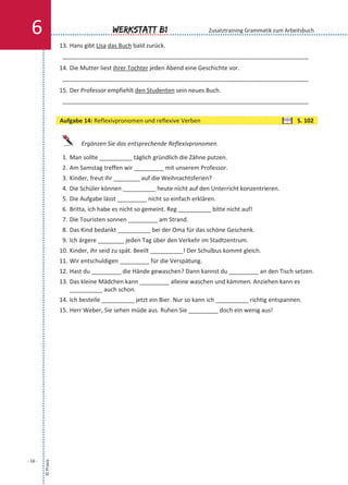 13. Hans gibt Lisa das Buch bald zurück.
___________________________________________________________________________
14. Die Mutter liest ihrer Tochter jeden Abend eine Geschichte vor.
___________________________________________________________________________
15. Der Professor empfiehlt den Studenten sein neues Buch.
___________________________________________________________________________
Ergänzen Sie das entsprechende Reflexivpronomen.
1. Man sollte __________ täglich gründlich die Zähne putzen.
2. Am Samstag treffen wir _________ mit unserem Professor.
3. Kinder, freut ihr ________ auf die Weihnachtsferien?
4. Die Schüler können __________ heute nicht auf den Unterricht konzentrieren.
5. Die Aufgabe lässt _________ nicht so einfach erklären.
6. Britta, ich habe es nicht so gemeint. Reg __________ bitte nicht auf!
7. Die Touristen sonnen _________ am Strand.
8. Das Kind bedankt __________ bei der Oma für das schöne Geschenk.
9. Ich ärgere ________ jeden Tag über den Verkehr im Stadtzentrum.
10. Kinder, ihr seid zu spät. Beeilt __________! Der Schulbus kommt gleich.
11. Wir entschuldigen _________ für die Verspätung.
12. Hast du _________ die Hände gewaschen? Dann kannst du _________ an den Tisch setzen.
13. Das kleine Mädchen kann _________ alleine waschen und kämmen. Anziehen kann es
__________ auch schon.
14. Ich bestelle __________ jetzt ein Bier. Nur so kann ich __________ richtig entspannen.
15. Herr Weber, Sie sehen müde aus. Ruhen Sie _________ doch ein wenig aus!
©Praxis
- 16 -
Werkstatt B16 Zusatztraining Grammatik zum Arbeitsbuch
Aufgabe 14: Reflexivpronomen und reflexive Verben S. 102
 