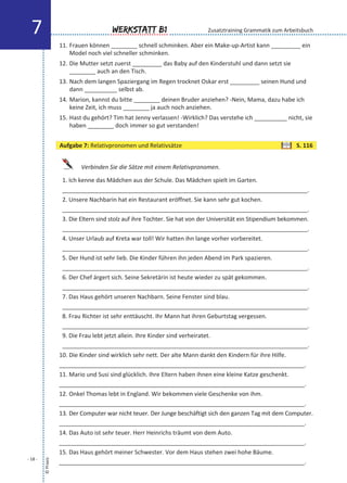 11. Frauen können ________ schnell schminken. Aber ein Make-up-Artist kann _________ ein
Model noch viel schneller schminken.
12. Die Mutter setzt zuerst _________ das Baby auf den Kinderstuhl und dann setzt sie
________ auch an den Tisch.
13. Nach dem langen Spaziergang im Regen trocknet Oskar erst _________ seinen Hund und
dann __________ selbst ab.
14. Marion, kannst du bitte ________ deinen Bruder anziehen? -Nein, Mama, dazu habe ich
keine Zeit, ich muss ________ ja auch noch anziehen.
15. Hast du gehört? Tim hat Jenny verlassen! -Wirklich? Das verstehe ich __________ nicht, sie
haben ________ doch immer so gut verstanden!
Verbinden Sie die Sätze mit einem Relativpronomen.
1. Ich kenne das Mädchen aus der Schule. Das Mädchen spielt im Garten.
___________________________________________________________________________.
2. Unsere Nachbarin hat ein Restaurant eröffnet. Sie kann sehr gut kochen.
___________________________________________________________________________.
3. Die Eltern sind stolz auf ihre Tochter. Sie hat von der Universität ein Stipendium bekommen.
___________________________________________________________________________.
4. Unser Urlaub auf Kreta war toll! Wir hatten ihn lange vorher vorbereitet.
___________________________________________________________________________.
5. Der Hund ist sehr lieb. Die Kinder führen ihn jeden Abend im Park spazieren.
___________________________________________________________________________.
6. Der Chef ärgert sich. Seine Sekretärin ist heute wieder zu spät gekommen.
___________________________________________________________________________.
7. Das Haus gehört unseren Nachbarn. Seine Fenster sind blau.
___________________________________________________________________________.
8. Frau Richter ist sehr enttäuscht. Ihr Mann hat ihren Geburtstag vergessen.
___________________________________________________________________________.
9. Die Frau lebt jetzt allein. Ihre Kinder sind verheiratet.
___________________________________________________________________________.
10. Die Kinder sind wirklich sehr nett. Der alte Mann dankt den Kindern für ihre Hilfe.
___________________________________________________________________________.
11. Mario und Susi sind glücklich. Ihre Eltern haben ihnen eine kleine Katze geschenkt.
___________________________________________________________________________.
12. Onkel Thomas lebt in England. Wir bekommen viele Geschenke von ihm.
___________________________________________________________________________.
13. Der Computer war nicht teuer. Der Junge beschäftigt sich den ganzen Tag mit dem Computer.
___________________________________________________________________________.
14. Das Auto ist sehr teuer. Herr Heinrichs träumt von dem Auto.
___________________________________________________________________________.
15. Das Haus gehört meiner Schwester. Vor dem Haus stehen zwei hohe Bäume.
___________________________________________________________________________.
©Praxis
- 18 -
Werkstatt B17 Zusatztraining Grammatik zum Arbeitsbuch
Aufgabe 7: Relativpronomen und Relativsätze S. 116
 