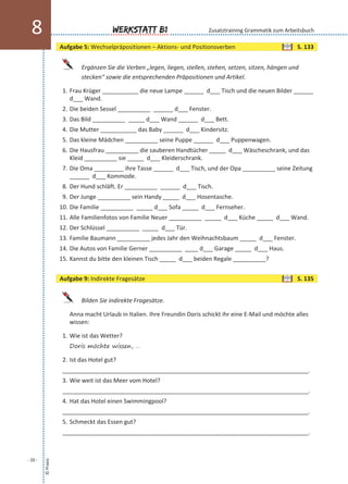 Ergänzen Sie die Verben „legen, liegen, stellen, stehen, setzen, sitzen, hängen und
stecken“ sowie die entsprechenden Präpositionen und Artikel.
1. Frau Krüger ___________ die neue Lampe ______ d___ Tisch und die neuen Bilder ______
d___ Wand.
2. Die beiden Sessel __________ ______ d___ Fenster.
3. Das Bild __________ _____ d___ Wand ______ d___ Bett.
4. Die Mutter ___________ das Baby ______ d___ Kindersitz.
5. Das kleine Mädchen __________ seine Puppe ______ d___ Puppenwagen.
6. Die Hausfrau __________ die sauberen Handtücher _____ d___ Wäscheschrank, und das
Kleid __________ sie _____ d___ Kleiderschrank.
7. Die Oma _________ ihre Tasse ______ d___ Tisch, und der Opa __________ seine Zeitung
______ d___ Kommode.
8. Der Hund schläft. Er __________ ______ d___ Tisch.
9. Der Junge __________ sein Handy _____ d___ Hosentasche.
10. Die Familie __________ _____ d___ Sofa _____ d___ Fernseher.
11. Alle Familienfotos von Familie Neuer __________ _____ d___ Küche _____ d___ Wand.
12. Der Schlüssel __________ _____ d___ Tür.
13. Familie Baumann __________ jedes Jahr den Weihnachtsbaum _____ d___ Fenster.
14. Die Autos von Familie Gerner __________ ____ d___ Garage _____ d___ Haus.
15. Kannst du bitte den kleinen Tisch _____ d___ beiden Regale __________?
Bilden Sie indirekte Fragesätze.
Anna macht Urlaub in Italien. Ihre Freundin Doris schickt ihr eine E-Mail und möchte alles
wissen:
1. Wie ist das Wetter?
Doris möchte wissen, …
2. Ist das Hotel gut?
___________________________________________________________________________.
3. Wie weit ist das Meer vom Hotel?
___________________________________________________________________________.
4. Hat das Hotel einen Swimmingpool?
___________________________________________________________________________.
5. Schmeckt das Essen gut?
___________________________________________________________________________.
©Praxis
- 20 -
Werkstatt B18 Zusatztraining Grammatik zum Arbeitsbuch
Aufgabe 5: Wechselpräpositionen – Aktions- und Positionsverben S. 133
Aufgabe 9: Indirekte Fragesätze S. 135
 
