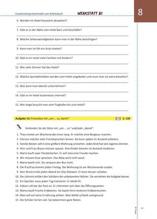 6. Werden im Hotel Haustiere akzeptiert?
___________________________________________________________________________.
7. Gibt es in der Nähe vom Hotel Bars und Geschäfte?
___________________________________________________________________________.
8. Welche Sehenswürdigkeiten kann man in der Nähe besichtigen?
___________________________________________________________________________.
9. Kann man im Ort ein Auto mieten?
___________________________________________________________________________.
10. Gibt es im Hotel viele Familien mit Kindern?
___________________________________________________________________________.
11. Wie viele Zimmer hat das Hotel?
___________________________________________________________________________.
12. Welche Sportaktivitäten werden vom Hotel angeboten und muss man sie extra bezahlen?
___________________________________________________________________________.
13. Was kann man abends unternehmen?
___________________________________________________________________________.
14. Gibt es im Hotel kostenloses Internet?
___________________________________________________________________________.
15. Wie lange braucht man vom Flughafen bis zum Hotel?
___________________________________________________________________________.
Verbinden Sie die Sätze mit „um … zu“ und/oder „damit“.
1. Theo mietet am Wochenende einen Jeep. Er möchte eine Bergtour machen.
2. Clarissa möchte viele Fremdsprachen lernen. Sie kann später im Ausland arbeiten.
3. Familie Becker will in eine größere Wohnung umziehen. Jedes Kind hat sein eigenes Zimmer.
4. Herr und Frau Braun müssen sparen. Ihre Kinder können im Ausland studieren.
5. Mario kauft zwei Theaterkarten. Er will Julia eine Freude machen.
6. Wir müssen leise sprechen. Das Baby wird nicht wach.
7. Marie beeilt sich. Sie verpasst den Bus nicht.
8. Die Putzfrau kommt jeden Freitag. Die Wohnung ist am Wochenende sauber.
9. Herr Brück trinkt jeden Abend ein Glas Rotwein. Er kann besser schlafen.
10. Die Lehrerin erklärt den Schülern die unbekannten Wörter. Sie verstehen die Aufgabe besser.
11. Ein Sportler muss jeden Tag trainieren. Er bleibt fit.
12. Fabian ruft bei der Post an. Er informiert sich über die Öffnungszeiten.
13. Mama kauft frische Erdbeeren. Sie backt ihren leckeren Erdbeerkuchen.
14. Man soll auf seine Ernährung achten. Man bleibt schlank und gesund.
15. Die Schüler lernen viel. Sie bekommen gute Noten.
©Praxis
- 21 -
Werkstatt B1 8Zusatztraining Grammatik zum Arbeitsbuch
Aufgabe 13: Finalsätze mit „um … zu, damit“ S. 139
 