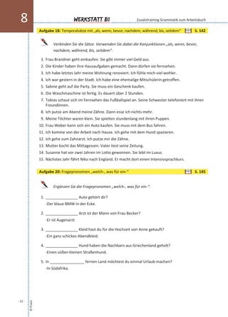 Verbinden Sie die Sätze. Verwenden Sie dabei die Konjunktionen „als, wenn, bevor,
nachdem, während, bis, seitdem“.
1. Frau Brandner geht einkaufen. Sie gibt immer viel Geld aus.
2. Die Kinder haben ihre Hausaufgaben gemacht. Dann dürfen sie fernsehen.
3. Ich habe letztes Jahr meine Wohnung renoviert. Ich fühle mich viel wohler.
4. Ich war gestern in der Stadt. Ich habe eine ehemalige Mitschülerin getroffen.
5. Sabine geht auf die Party. Sie muss ein Geschenk kaufen.
6. Die Waschmaschine ist fertig. Es dauert über 2 Stunden.
7. Tobias schaut sich im Fernsehen das Fußballspiel an. Seine Schwester telefoniert mit ihren
Freundinnen.
8. Ich putze am Abend meine Zähne. Dann esse ich nichts mehr.
9. Meine Töchter waren klein. Sie spielten stundenlang mit ihren Puppen.
10. Frau Weber kann sich ein Auto kaufen. Sie muss mit dem Bus fahren.
11. Ich komme von der Arbeit nach Hause. Ich gehe mit dem Hund spazieren.
12. Ich gehe zum Zahnarzt. Ich putze mir die Zähne.
13. Mutter kocht das Mittagessen. Vater liest seine Zeitung.
14. Susanne hat vor zwei Jahren im Lotto gewonnen. Sie lebt im Luxus.
15. Nächstes Jahr fährt Niko nach England. Er macht dort einen Intensivsprachkurs.
Ergänzen Sie die Fragepronomen „welch-, was für ein-“.
1. _______________ Auto gehört dir?
-Der blaue BMW in der Ecke.
2. _______________ Arzt ist der Mann von Frau Becker?
-Er ist Augenarzt.
3. _______________ Kleid hast du für die Hochzeit von Anne gekauft?
-Ein ganz schickes Abendkleid.
4. _______________ Hund haben die Nachbarn aus Griechenland geholt?
-Einen süßen kleinen Straßenhund.
5. In ________________ fernen Land möchtest du einmal Urlaub machen?
-In Südafrika.
©Praxis
- 22 -
Werkstatt B18 Zusatztraining Grammatik zum Arbeitsbuch
Aufgabe 18: Temporalsätze mit „als, wenn, bevor, nachdem, während, bis, seitdem“ S. 142
Aufgabe 20: Fragepronomen „welch-, was für ein-“ S. 145
 