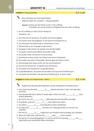 Wie verbrachte Jan seinen Nachmittag?
Bilden Sie Sätze mit „nachdem“ + Plusquamperfekt.
Beispiel: Jan kam von der Schule zurück. Er aß zu Mittag.
→ Nachdem Jan von der Schule zurückgekommen war, aß er zu Mittag.
1. Jan aß zu Mittag. Er ruhte sich ein wenig aus.
Nachdem Jan …
2. Jan ruhte sich ein wenig aus. Er machte seine Hausaufgaben.
3. Jan machte seine Hausaufgaben. Er rief seinen Freund Dominik an.
4. Jan rief seinen Freund Dominik an. Dominik kam zu Jan.
5. Dominik kam zu Jan. Sie gingen in den Garten.
6. Sie gingen in den Garten. Sie spielten eine Stunde Fußball.
7. Sie spielten eine Stunde Fußball. Sie wurden müde.
8. Sie wurden müde. Sie kehrten ins Haus zurück.
9. Sie kehrten ins Haus zurück. Sie tranken eine warme Schokolade.
10. Sie tranken eine warme Schokolade. Dominik ging nach Hause zurück.
11. Dominik ging nach Hause zurück. Jan sah eine Stunde fern.
12. Jan sah eine Stunde fern. Er packte seine Schultasche.
13. Jan packte seine Schultasche. Es gab Abendessen.
14. Es gab Abendessen. Jan putzte sich die Zähne und zog seinen Schlafanzug an.
15. Jan putzte sich die Zähne und zog seinen Schlafanzug an. Er ging ins Bett.
Ergänzen Sie die passende Präposition und das Artikelwort im korrekten Kasus.
1. Jana, kannst du dich bitte ________ d_____ Wäsche kümmern? -Nein, ich habe leider
keine Zeit.
2. Herr Dressler lebt seit 2 Jahren in London aber er kann sich nicht ________ d_____ Links-
verkehr gewöhnen.
3. Der Tourist hat sich ________ d_____ Öffnungszeiten der Geschäfte erkundigt.
4. Frau Becker sorgt sich ________ d_____ Gesundheit ihres Vaters.
5. Du solltest ________ d_____ Vorschlag deines Chefs nachdenken.
6. Ich habe mich ________ d_____ Verhalten von Tobias gewundert, er hat sich sehr
verändert.
7. Der Arzt ist ________ d_____ Ergebnissen von Claudias Untersuchungen sehr zufrieden.
8. Wenn du Fragen hast, sollst du dich ________ dein_____ Lehrer wenden.
9. Du hast dir ein neues Kleid gekauft? -Ja, ich bin nämlich am Samstag ________ ein_____
supernetten, gut aussehenden Mann verabredet.
©Praxis
- 24 -
Werkstatt B19 Zusatztraining Grammatik zum Arbeitsbuch
Aufgabe 5: Verben mit Präpositionen – Blatt 2 S. 156
Aufgabe 3: Plusquamperfekt S. 154
 