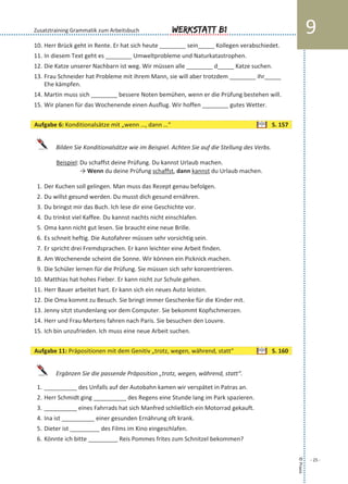 10. Herr Brück geht in Rente. Er hat sich heute ________ sein_____ Kollegen verabschiedet.
11. In diesem Text geht es ________ Umweltprobleme und Naturkatastrophen.
12. Die Katze unserer Nachbarn ist weg. Wir müssen alle ________ d_____ Katze suchen.
13. Frau Schneider hat Probleme mit ihrem Mann, sie will aber trotzdem ________ ihr_____
Ehe kämpfen.
14. Martin muss sich ________ bessere Noten bemühen, wenn er die Prüfung bestehen will.
15. Wir planen für das Wochenende einen Ausflug. Wir hoffen ________ gutes Wetter.
Bilden Sie Konditionalsätze wie im Beispiel. Achten Sie auf die Stellung des Verbs.
Beispiel: Du schaffst deine Prüfung. Du kannst Urlaub machen.
→ Wenn du deine Prüfung schaffst, dann kannst du Urlaub machen.
1. Der Kuchen soll gelingen. Man muss das Rezept genau befolgen.
2. Du willst gesund werden. Du musst dich gesund ernähren.
3. Du bringst mir das Buch. Ich lese dir eine Geschichte vor.
4. Du trinkst viel Kaffee. Du kannst nachts nicht einschlafen.
5. Oma kann nicht gut lesen. Sie braucht eine neue Brille.
6. Es schneit heftig. Die Autofahrer müssen sehr vorsichtig sein.
7. Er spricht drei Fremdsprachen. Er kann leichter eine Arbeit finden.
8. Am Wochenende scheint die Sonne. Wir können ein Picknick machen.
9. Die Schüler lernen für die Prüfung. Sie müssen sich sehr konzentrieren.
10. Matthias hat hohes Fieber. Er kann nicht zur Schule gehen.
11. Herr Bauer arbeitet hart. Er kann sich ein neues Auto leisten.
12. Die Oma kommt zu Besuch. Sie bringt immer Geschenke für die Kinder mit.
13. Jenny sitzt stundenlang vor dem Computer. Sie bekommt Kopfschmerzen.
14. Herr und Frau Mertens fahren nach Paris. Sie besuchen den Louvre.
15. Ich bin unzufrieden. Ich muss eine neue Arbeit suchen.
Ergänzen Sie die passende Präposition „trotz, wegen, während, statt“.
1. __________ des Unfalls auf der Autobahn kamen wir verspätet in Patras an.
2. Herr Schmidt ging __________ des Regens eine Stunde lang im Park spazieren.
3. __________ eines Fahrrads hat sich Manfred schließlich ein Motorrad gekauft.
4. Ina ist __________ einer gesunden Ernährung oft krank.
5. Dieter ist _________ des Films im Kino eingeschlafen.
6. Könnte ich bitte _________ Reis Pommes frites zum Schnitzel bekommen?
©Praxis
- 25 -
Werkstatt B1 9Zusatztraining Grammatik zum Arbeitsbuch
Aufgabe 6: Konditionalsätze mit „wenn …, dann …“ S. 157
Aufgabe 11: Präpositionen mit dem Genitiv „trotz, wegen, während, statt“ S. 160
 