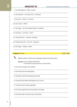 7. ein Rasierapparat – billig – kaufen
___________________________________________________________________________
8. der Ehemann – von seiner Frau – verlassen
___________________________________________________________________________
9. das Essen – bereits – servieren
___________________________________________________________________________
10. das Fenster – öffnen
___________________________________________________________________________
11. die Suppe – vor einer halben Stunde – bestellen
___________________________________________________________________________
12. der Baum – vom Kind – malen
___________________________________________________________________________
13. eine Diskussion – vorzeitig – beenden
___________________________________________________________________________
14. die Besprechung – um 9 Uhr – beginnen
___________________________________________________________________________
15. die Fragen – häufig – stellen
___________________________________________________________________________
Bilden Sie Sätze im Passiv wie im Beispiel. Achten Sie auf die Zeiten.
Beispiel: Lena rief sofort den Notarzt.
→ Der Notarzt wurde sofort von Lena gerufen.
1. Der Lehrer korrigiert die Aufsätze.
___________________________________________________________________________.
2. Der Polizist hat den Dieb gefasst.
___________________________________________________________________________.
3. Die Mutter wäscht das Baby jeden Abend.
___________________________________________________________________________.
4. Die griechische Mannschaft gewann das Turnier.
___________________________________________________________________________.
5. Ina hatte viele Freunde eingeladen.
___________________________________________________________________________.
6. Der Chirurg operierte den alten Mann mit Erfolg.
___________________________________________________________________________.
7. Die Gäste haben die Rechnung nicht bezahlt.
___________________________________________________________________________.
©Praxis
- 28 -
Werkstatt B19 Zusatztraining Grammatik zum Arbeitsbuch
Aufgabe 17: Passiv S. 167
 