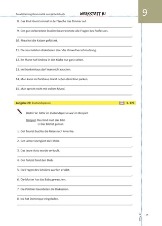 8. Das Kind räumt einmal in der Woche das Zimmer auf.
___________________________________________________________________________.
9. Der gut vorbereitete Student beantwortete alle Fragen des Professors.
___________________________________________________________________________.
10. Rhea hat die Katzen gefüttert.
___________________________________________________________________________.
11. Die Journalisten diskutieren über die Umweltverschmutzung.
___________________________________________________________________________.
12. Ihr Mann half Andrea in der Küche nur ganz selten.
___________________________________________________________________________.
13. Im Krankenhaus darf man nicht rauchen.
___________________________________________________________________________.
14. Man kann im Parkhaus direkt neben dem Kino parken.
___________________________________________________________________________.
15. Man spricht nicht mit vollem Mund.
___________________________________________________________________________.
Bilden Sie Sätze im Zustandspassiv wie im Beispiel.
Beispiel: Das Kind malt das Bild.
→ Das Bild ist gemalt.
1. Der Tourist buchte die Reise nach Amerika.
___________________________________________________________________________.
2. Der Lehrer korrigiert die Fehler.
___________________________________________________________________________.
3. Das teure Auto wurde verkauft.
___________________________________________________________________________.
4. Der Polizist fand den Dieb.
___________________________________________________________________________.
5. Die Fragen des Schülers wurden erklärt.
___________________________________________________________________________.
6. Die Mutter hat das Baby gewaschen.
___________________________________________________________________________.
7. Die Politiker beendeten die Diskussion.
___________________________________________________________________________.
8. Ina hat Dominique eingeladen.
___________________________________________________________________________.
©Praxis
- 29 -
Werkstatt B1 9Zusatztraining Grammatik zum Arbeitsbuch
Aufgabe 20: Zustandspassiv S. 170
 