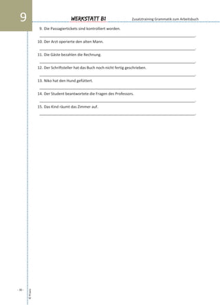 9. Die Passagiertickets sind kontrolliert worden.
___________________________________________________________________________.
10. Der Arzt operierte den alten Mann.
___________________________________________________________________________.
11. Die Gäste bezahlen die Rechnung.
___________________________________________________________________________.
12. Der Schriftsteller hat das Buch noch nicht fertig geschrieben.
___________________________________________________________________________.
13. Niko hat den Hund gefüttert.
___________________________________________________________________________.
14. Der Student beantwortete die Fragen des Professors.
___________________________________________________________________________.
15. Das Kind räumt das Zimmer auf.
___________________________________________________________________________.
©Praxis
- 30 -
Werkstatt B19 Zusatztraining Grammatik zum Arbeitsbuch
 