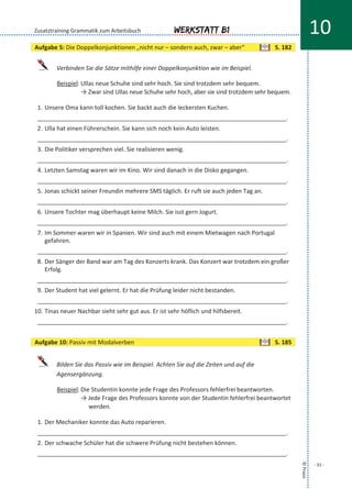 Verbinden Sie die Sätze mithilfe einer Doppelkonjunktion wie im Beispiel.
Beispiel: Ullas neue Schuhe sind sehr hoch. Sie sind trotzdem sehr bequem.
→ Zwar sind Ullas neue Schuhe sehr hoch, aber sie sind trotzdem sehr bequem.
1. Unsere Oma kann toll kochen. Sie backt auch die leckersten Kuchen.
___________________________________________________________________________.
2. Ulla hat einen Führerschein. Sie kann sich noch kein Auto leisten.
___________________________________________________________________________.
3. Die Politiker versprechen viel. Sie realisieren wenig.
___________________________________________________________________________.
4. Letzten Samstag waren wir im Kino. Wir sind danach in die Disko gegangen.
___________________________________________________________________________.
5. Jonas schickt seiner Freundin mehrere SMS täglich. Er ruft sie auch jeden Tag an.
___________________________________________________________________________.
6. Unsere Tochter mag überhaupt keine Milch. Sie isst gern Jogurt.
___________________________________________________________________________.
7. Im Sommer waren wir in Spanien. Wir sind auch mit einem Mietwagen nach Portugal
gefahren.
___________________________________________________________________________.
8. Der Sänger der Band war am Tag des Konzerts krank. Das Konzert war trotzdem ein großer
Erfolg.
___________________________________________________________________________.
9. Der Student hat viel gelernt. Er hat die Prüfung leider nicht bestanden.
___________________________________________________________________________.
10. Tinas neuer Nachbar sieht sehr gut aus. Er ist sehr höflich und hilfsbereit.
___________________________________________________________________________.
Bilden Sie das Passiv wie im Beispiel. Achten Sie auf die Zeiten und auf die
Agensergänzung.
Beispiel: Die Studentin konnte jede Frage des Professors fehlerfrei beantworten.
→ Jede Frage des Professors konnte von der Studentin fehlerfrei beantwortet
werden.
1. Der Mechaniker konnte das Auto reparieren.
___________________________________________________________________________.
2. Der schwache Schüler hat die schwere Prüfung nicht bestehen können.
___________________________________________________________________________.
©Praxis
- 31 -
Werkstatt B1 10Zusatztraining Grammatik zum Arbeitsbuch
Aufgabe 5: Die Doppelkonjunktionen „nicht nur – sondern auch, zwar – aber“ S. 182
Aufgabe 10: Passiv mit Modalverben S. 185
 