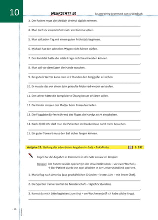 3. Der Patient muss die Medizin dreimal täglich nehmen.
___________________________________________________________________________.
4. Man darf vor einem Infinitivsatz ein Komma setzen.
___________________________________________________________________________.
5. Man soll jeden Tag mit einem guten Frühstück beginnen.
___________________________________________________________________________.
6. Michael hat den schnellen Wagen nicht fahren dürfen.
___________________________________________________________________________.
7. Der Kandidat hatte die letzte Frage nicht beantworten können.
___________________________________________________________________________.
8. Man soll vor dem Essen die Hände waschen.
___________________________________________________________________________.
9. Bei gutem Wetter kann man in 6 Stunden den Berggipfel erreichen.
___________________________________________________________________________.
10. Er musste das vor einem Jahr gekaufte Motorrad wieder verkaufen.
___________________________________________________________________________.
11. Der Lehrer hätte die komplizierte Übung besser erklären sollen.
___________________________________________________________________________.
12. Die Kinder müssen der Mutter beim Einkaufen helfen.
___________________________________________________________________________.
13. Die Fluggäste dürfen während des Fluges die Handys nicht einschalten.
___________________________________________________________________________.
14. Nach 20.00 Uhr darf man die Patienten im Krankenhaus nicht mehr besuchen.
___________________________________________________________________________.
15. Ein guter Torwart muss den Ball sicher fangen können.
___________________________________________________________________________.
Fügen Sie die Angaben in Klammern in den Satz ein wie im Beispiel.
Beispiel: Der Patient wurde operiert (in der Universitätsklinik – vor zwei Wochen).
→ Der Patient wurde vor zwei Wochen in der Universitätsklinik operiert.
1. Maria flog nach Amerika (aus geschäftlichen Gründen – letztes Jahr – mit ihrem Chef).
___________________________________________________________________________.
2. Die Sportler trainieren (für die Meisterschaft – täglich 5 Stunden).
___________________________________________________________________________.
3. Kannst du mich bitte begleiten (zum Arzt – am Wochenende)? Ich habe solche Angst.
___________________________________________________________________________.
©Praxis
- 32 -
Werkstatt B110 Zusatztraining Grammatik zum Arbeitsbuch
Aufgabe 12: Stellung der adverbialen Angaben im Satz – TeKaMoLo S. 187
 