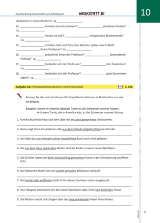 Antworten in ihren Büchern? -Ja, ________________.
13. ________________ konnten sie sich erinnern? ________________ einzelnen Punkte? -
Ja, ________________.
14. ________________ freuen sie sich? ________________ entspanntes Wochenende?
-Ja, ________________.
15. ________________ erhalten Udo und Timo drei Wochen später eine E-Mail?
________________ihrem Professor? -Ja, ________________.
16. ________________ gratulierte ihnen der Professor? ________________ bestandenen
Prüfung? -Ja, ________________.
17. ________________ bedankte sich der Professor? ________________ den Studenten?
-Ja, ________________.
18. ________________ bedankte sich der Professor? ________________ gute Zusammen-
arbeit? -Ja, ________________.
Formen Sie die unterstrichenen Partizipialkonstruktionen in Relativsätze um wie
im Beispiel.
Beispiel: Unsere in Amerika lebende Tante ist die Schwester unserer Mutter.
→ Unsere Tante, die in Amerika lebt, ist die Schwester unserer Mutter.
1. Familie Buchholz freut sich sehr über die im Lotto gewonnene Geldsumme.
____________________________________________________________________________.
2. Anna zeigt ihren Freundinnen alle aus dem Urlaub mitgebrachten Geschenke.
____________________________________________________________________________.
3. Ich habe das von meinem Lehrer empfohlene Buch noch nicht gelesen.
____________________________________________________________________________.
4. Die vor dem Haus spielenden Kinder sind die Kinder unserer neuen Nachbarn.
____________________________________________________________________________.
5. Die Schüler haben die beim Schulausflug gemachten Fotos in der Schulzeitung veröffent-
licht.
____________________________________________________________________________.
6. Der bekannte Maler hat sein zuletzt gemaltes Bild teuer verkauft.
____________________________________________________________________________.
7. Das letztes Jahr eröffnete Hotel ist für diesen Sommer schon ausgebucht.
____________________________________________________________________________.
8. Herr Wegner beschwert sich bei seiner Nachbarin über ihren laut bellenden Hund.
____________________________________________________________________________.
9. Die Mutter macht sich Sorgen über das lang anhaltende Fieber ihres Kindes.
____________________________________________________________________________.
©Praxis
- 35 -
Werkstatt B1 10Zusatztraining Grammatik zum Arbeitsbuch
Aufgabe 18: Partizipialkonstruktionen und Relativsätze S. 192
 