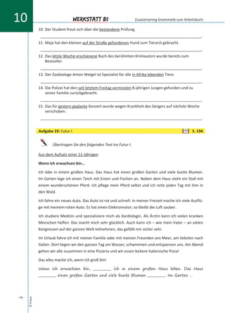 10. Der Student freut sich über die bestandene Prüfung.
____________________________________________________________________________.
11. Maja hat den kleinen auf der Straße gefundenen Hund zum Tierarzt gebracht.
____________________________________________________________________________.
12. Das letzte Woche erschienene Buch des berühmten Krimiautors wurde bereits zum
Bestseller.
____________________________________________________________________________.
13. Der Zoobiologe Anton Weigel ist Spezialist für alle in Afrika lebenden Tiere.
____________________________________________________________________________.
14. Die Polizei hat den seit letztem Freitag vermissten 8-jährigen Jungen gefunden und zu
seiner Familie zurückgebracht.
____________________________________________________________________________.
15. Das für gestern geplante Konzert wurde wegen Krankheit des Sängers auf nächste Woche
verschoben.
____________________________________________________________________________.
Übertragen Sie den folgenden Text ins Futur I.
Aus dem Aufsatz einer 11-Jährigen
Wenn ich erwachsen bin…
Ich lebe in einem großen Haus. Das Haus hat einen großen Garten und viele bunte Blumen.
Im Garten lege ich einen Teich mit Enten und Fischen an. Neben dem Haus steht ein Stall mit
einem wunderschönen Pferd. Ich pflege mein Pferd selbst und ich reite jeden Tag mit ihm in
den Wald.
Ich fahre ein neues Auto. Das Auto ist rot und schnell. In meiner Freizeit mache ich viele Ausflü-
ge mit meinem roten Auto. Es hat einen Elektromotor; so bleibt die Luft sauber.
Ich studiere Medizin und spezialisiere mich als Kardiologin. Als Ärztin kann ich vielen kranken
Menschen helfen. Das macht mich sehr glücklich. Auch kann ich – wie mein Vater – an vielen
Kongressen auf der ganzen Welt teilnehmen, das gefällt mir sicher sehr.
Im Urlaub fahre ich mit meiner Familie oder mit meinen Freunden ans Meer, am liebsten nach
Italien. Dort liegen wir den ganzen Tag am Wasser, schwimmen und entspannen uns. Am Abend
gehen wir alle zusammen in eine Pizzeria und wir essen leckere italienische Pizza!
Das alles mache ich, wenn ich groß bin!
Wenn ich erwachsen bin, ___________ ich in einem großen Haus leben. Das Haus
___________ einen großen Garten und viele bunte Blumen ___________. Im Garten …
©Praxis
- 36 -
Werkstatt B110 Zusatztraining Grammatik zum Arbeitsbuch
Aufgabe 19: Futur I S. 194
 