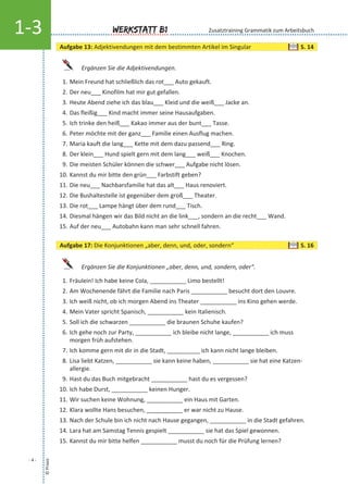 Ergänzen Sie die Adjektivendungen.
1. Mein Freund hat schließlich das rot___ Auto gekauft.
2. Der neu___ Kinofilm hat mir gut gefallen.
3. Heute Abend ziehe ich das blau___ Kleid und die weiß___ Jacke an.
4. Das fleißig___ Kind macht immer seine Hausaufgaben.
5. Ich trinke den heiß___ Kakao immer aus der bunt___ Tasse.
6. Peter möchte mit der ganz___ Familie einen Ausflug machen.
7. Maria kauft die lang___ Kette mit dem dazu passend___ Ring.
8. Der klein___ Hund spielt gern mit dem lang___ weiß___ Knochen.
9. Die meisten Schüler können die schwer___ Aufgabe nicht lösen.
10. Kannst du mir bitte den grün___ Farbstift geben?
11. Die neu___ Nachbarsfamilie hat das alt___ Haus renoviert.
12. Die Bushaltestelle ist gegenüber dem groß___ Theater.
13. Die rot___ Lampe hängt über dem rund___ Tisch.
14. Diesmal hängen wir das Bild nicht an die link___, sondern an die recht___ Wand.
15. Auf der neu___ Autobahn kann man sehr schnell fahren.
Ergänzen Sie die Konjunktionen „aber, denn, und, sondern, oder“.
1. Fräulein! Ich habe keine Cola, ___________ Limo bestellt!
2. Am Wochenende fährt die Familie nach Paris ___________ besucht dort den Louvre.
3. Ich weiß nicht, ob ich morgen Abend ins Theater ___________ ins Kino gehen werde.
4. Mein Vater spricht Spanisch, ___________ kein Italienisch.
5. Soll ich die schwarzen ___________ die braunen Schuhe kaufen?
6. Ich gehe noch zur Party, ___________ ich bleibe nicht lange, ___________ ich muss
morgen früh aufstehen.
7. Ich komme gern mit dir in die Stadt, __________ ich kann nicht lange bleiben.
8. Lisa liebt Katzen, ___________ sie kann keine haben, ___________ sie hat eine Katzen-
allergie.
9. Hast du das Buch mitgebracht ___________ hast du es vergessen?
10. Ich habe Durst, ___________ keinen Hunger.
11. Wir suchen keine Wohnung, ___________ ein Haus mit Garten.
12. Klara wollte Hans besuchen, ___________ er war nicht zu Hause.
13. Nach der Schule bin ich nicht nach Hause gegangen, ___________ in die Stadt gefahren.
14. Lara hat am Samstag Tennis gespielt ___________ sie hat das Spiel gewonnen.
15. Kannst du mir bitte helfen ___________ musst du noch für die Prüfung lernen?
©Praxis
- 4 -
Werkstatt B11-3
Aufgabe 13: Adjektivendungen mit dem bestimmten Artikel im Singular S. 14
Aufgabe 17: Die Konjunktionen „aber, denn, und, oder, sondern“ S. 16
Zusatztraining Grammatik zum Arbeitsbuch
 